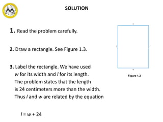 1. Read the problem carefully.
2. Draw a rectangle. See Figure 1.3.
3. Label the rectangle. We have used
w for its width and l for its length.
The problem states that the length
is 24 centimeters more than the width.
Thus l and w are related by the equation
l = w + 24
Figure 1.3
SOLUTION
 