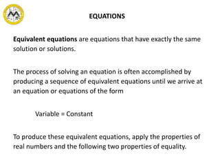Equivalent equations are equations that have exactly the same
solution or solutions.
The process of solving an equation is often accomplished by
producing a sequence of equivalent equations until we arrive at
an equation or equations of the form
Variable = Constant
To produce these equivalent equations, apply the properties of
real numbers and the following two properties of equality.
EQUATIONS
 