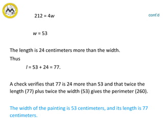 212 = 4w
w = 53
The length is 24 centimeters more than the width.
Thus
l = 53 + 24 = 77.
A check verifies that 77 is 24 more than 53 and that twice the
length (77) plus twice the width (53) gives the perimeter (260).
The width of the painting is 53 centimeters, and its length is 77
centimeters.
cont’d
 