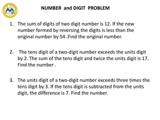 1. The sum of digits of two digit number is 12. If the new
number formed by reversing the digits is less than the
original number by 54 .Find the original number.
2. The tens digit of a two-digit number exceeds the units digit
by 2. The sum of the tens digit and twice the units digit is 17.
Find the number .
3. The units digit of a two-digit number exceeds three times the
tens digit by 3. If the tens digit is subtracted from the units
digit, the difference is 7. Find the number.
NUMBER and DIGIT PROBLEM
 