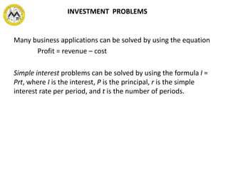 Many business applications can be solved by using the equation
Profit = revenue – cost
Simple interest problems can be solved by using the formula I =
Prt, where I is the interest, P is the principal, r is the simple
interest rate per period, and t is the number of periods.
INVESTMENT PROBLEMS
 