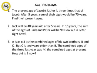 1. The present age of Jacob’s father is three times that of
Jacob. After 5 years, sum of their ages would be 70 years.
Find their present ages.
2. Jack will be 48 years old after 5 years. In 10 years, the sum
of the ages of Jack and Peter will be 90.How old is Peter
right now?
3. A is as old as the combined ages of his two brothers B and
C . But C is two years older than B. The combined ages of
the three last year was ¾ the combined ages at present .
How old is B now?
AGE PROBLEMS
 