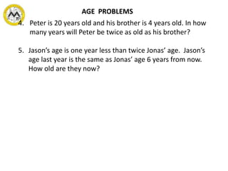 4. Peter is 20 years old and his brother is 4 years old. In how
many years will Peter be twice as old as his brother?
5. Jason’s age is one year less than twice Jonas’ age. Jason’s
age last year is the same as Jonas’ age 6 years from now.
How old are they now?
AGE PROBLEMS
 