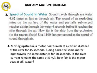3.
4. Moving upstream, a motor boat travels at a certain distance
of the river for 45 seconds. Going back, the same motor
boat travels the same distance for 20 seconds. If the river
current remains the same at 5 m/s, how fast is the motor
boat at still water?
UNIFORM MOTION PROBLEMS
 
