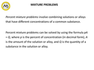 Percent mixture problems involve combining solutions or alloys
that have different concentrations of a common substance.
Percent mixture problems can be solved by using the formula pA
= Q, where p is the percent of concentration (in decimal form), A
is the amount of the solution or alloy, and Q is the quantity of a
substance in the solution or alloy.
MIXTURE PROBLEMS
 