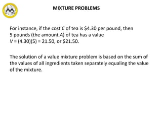 For instance, if the cost C of tea is $4.30 per pound, then
5 pounds (the amount A) of tea has a value
V = (4.30)(5) = 21.50, or $21.50.
The solution of a value mixture problem is based on the sum of
the values of all ingredients taken separately equaling the value
of the mixture.
MIXTURE PROBLEMS
 