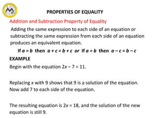 Addition and Subtraction Property of Equality
Adding the same expression to each side of an equation or
subtracting the same expression from each side of an equation
produces an equivalent equation.
If a = b then a + c = b + c or If a = b then a – c = b – c
EXAMPLE
Begin with the equation 2x – 7 = 11.
Replacing x with 9 shows that 9 is a solution of the equation.
Now add 7 to each side of the equation.
The resulting equation is 2x = 18, and the solution of the new
equation is still 9.
PROPERTIES OF EQUALITY
 