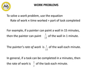 To solve a work problem, use the equation
Rate of work  time worked = part of task completed
For example, if a painter can paint a wall in 15 minutes,
then the painter can paint of the wall in 1 minute.
The painter’s rate of work is of the wall each minute.
In general, if a task can be completed in x minutes, then
the rate of work is of the task each minute.
WORK PROBLEMS
 