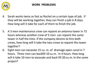 4. Sarah works twice as fast as Rachel on a certain type of job. If
they will be working together, they can finish a job in 8 days.
How long will it take for each of them to finish the job.
5. A 3 men maintenance crew can repaint an antenna tower in 72
hours whereas another crew of 5 men can repaint the same
tower in half the time. If the company desires to hire both
crews, how long will it take the two crews to repaint the tower
together?
6. Eight men can excavate 15 cu. m. of drainage open canal in 7
hours. Three men can backfill 10 cu.m. In 4 hours. How long
will it take 10 men to excavate and back fill 20 cu.m. In the same
project?
WORK PROBLEMS
 