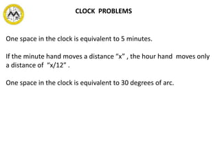 CLOCK PROBLEMS
One space in the clock is equivalent to 5 minutes.
If the minute hand moves a distance “x” , the hour hand moves only
a distance of “x/12” .
One space in the clock is equivalent to 30 degrees of arc.
 