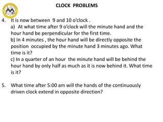 4. It is now between 9 and 10 o’clock .
a) At what time after 9 o’clock will the minute hand and the
hour hand be perpendicular for the first time.
b) In 4 minutes , the hour hand will be directly opposite the
position occupied by the minute hand 3 minutes ago. What
time is it?
c) In a quarter of an hour the minute hand will be behind the
hour hand by only half as much as it is now behind it. What time
is it?
5. What time after 5:00 am will the hands of the continuously
driven clock extend in opposite direction?
CLOCK PROBLEMS
 