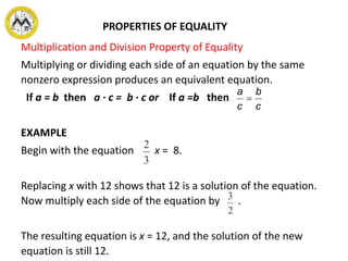 Multiplication and Division Property of Equality
Multiplying or dividing each side of an equation by the same
nonzero expression produces an equivalent equation.
If a = b then a ∙ c = b ∙ c or If a =b then
EXAMPLE
Begin with the equation x = 8.
Replacing x with 12 shows that 12 is a solution of the equation.
Now multiply each side of the equation by .
The resulting equation is x = 12, and the solution of the new
equation is still 12.
PROPERTIES OF EQUALITY
c
b
c
a

 