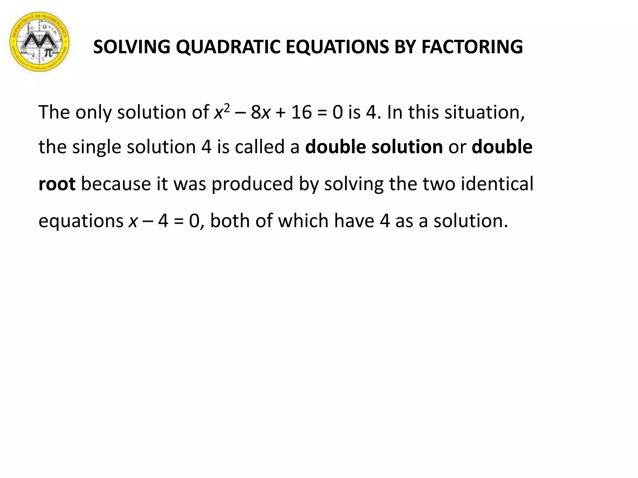 SOLVING QUADRATIC EQUATIONS BY FACTORING
The only solution of x2 – 8x + 16 = 0 is 4. In this situation,
the single solution 4 is called a double solution or double
root because it was produced by solving the two identical
equations x – 4 = 0, both of which have 4 as a solution.
 