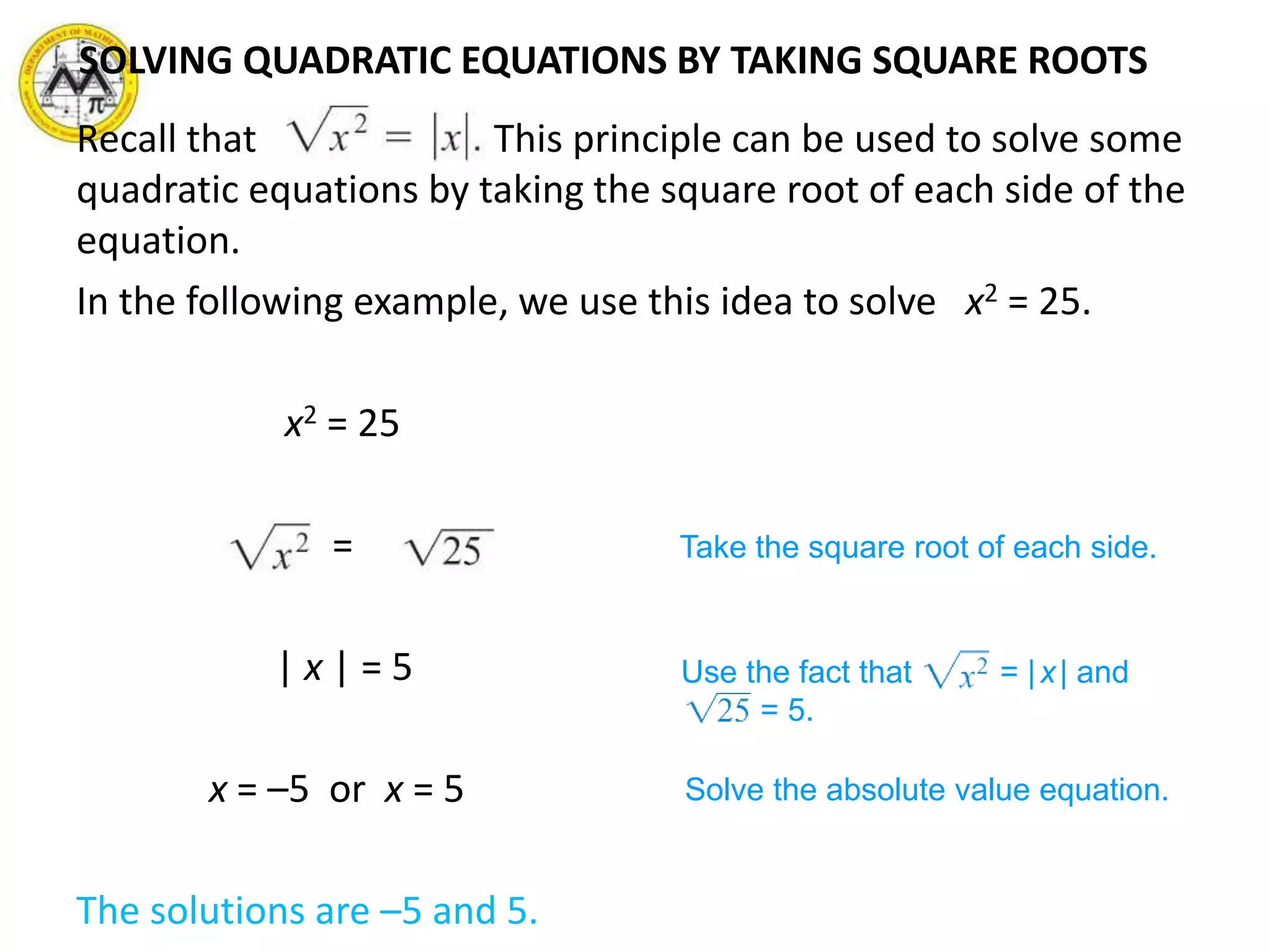 SOLVING QUADRATIC EQUATIONS BY TAKING SQUARE ROOTS
Recall that This principle can be used to solve some
quadratic equations by taking the square root of each side of the
equation.
In the following example, we use this idea to solve x2 = 25.
x2 = 25
=
| x | = 5
x = –5 or x = 5
The solutions are –5 and 5.
Take the square root of each side.
Use the fact that = |x| and
= 5.
Solve the absolute value equation.
 