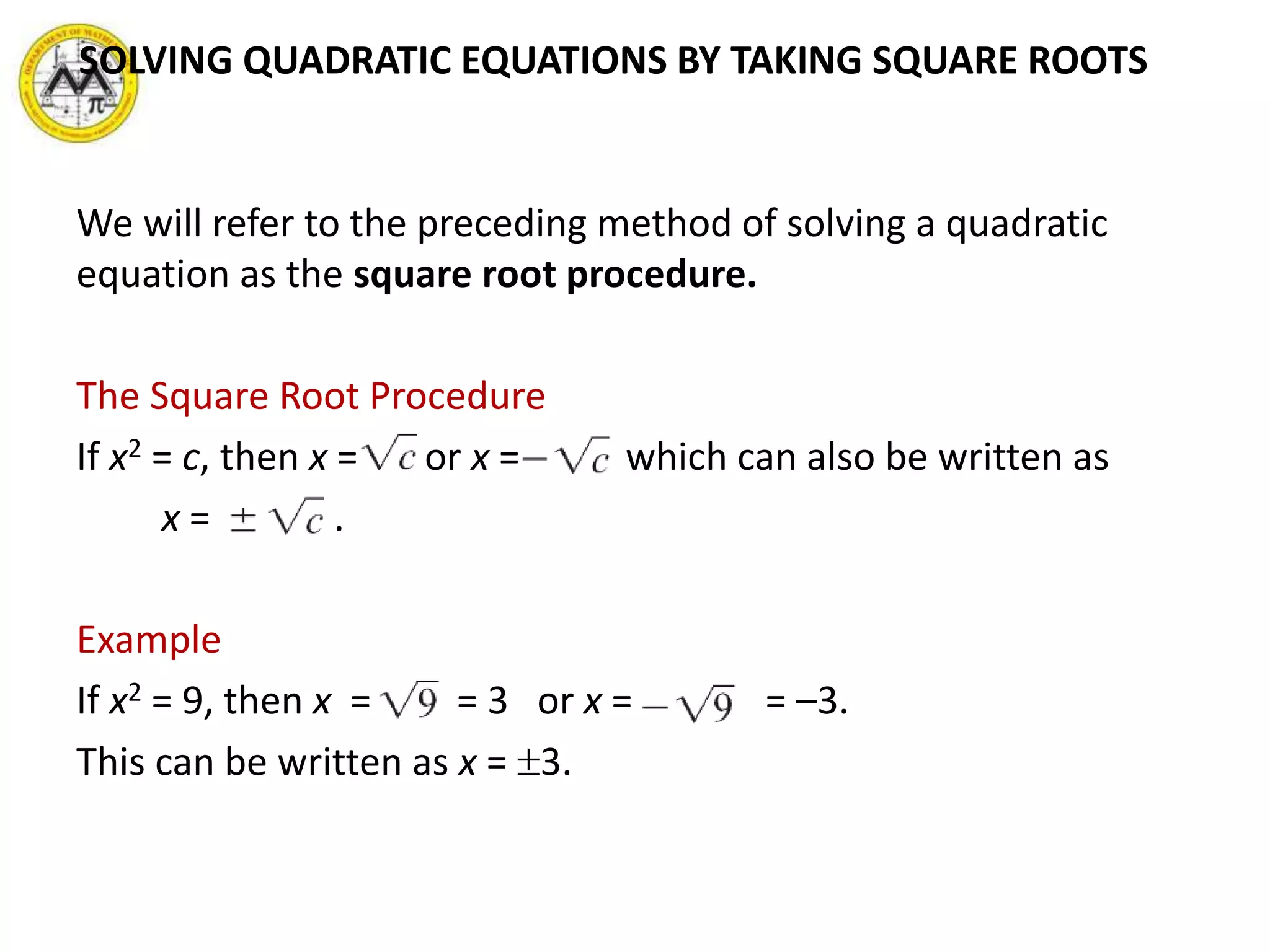 We will refer to the preceding method of solving a quadratic
equation as the square root procedure.
The Square Root Procedure
If x2 = c, then x = or x = , which can also be written as
x = .
Example
If x2 = 9, then x = = 3 or x = = –3.
This can be written as x = 3.
SOLVING QUADRATIC EQUATIONS BY TAKING SQUARE ROOTS
 