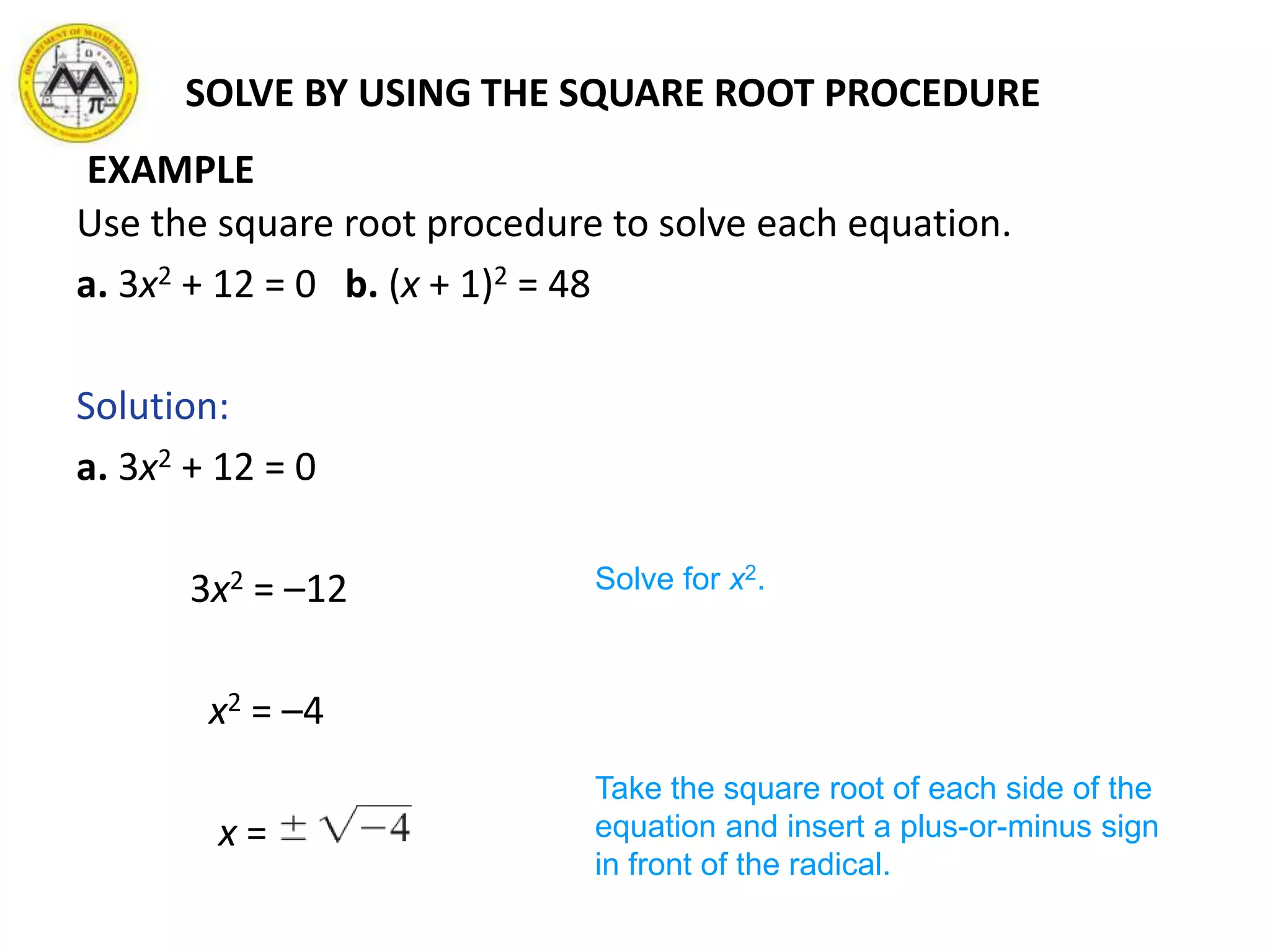 SOLVE BY USING THE SQUARE ROOT PROCEDURE
Use the square root procedure to solve each equation.
a. 3x2 + 12 = 0 b. (x + 1)2 = 48
Solution:
a. 3x2 + 12 = 0
3x2 = –12
x2 = –4
x =
Solve for x2.
Take the square root of each side of the
equation and insert a plus-or-minus sign
in front of the radical.
EXAMPLE
 