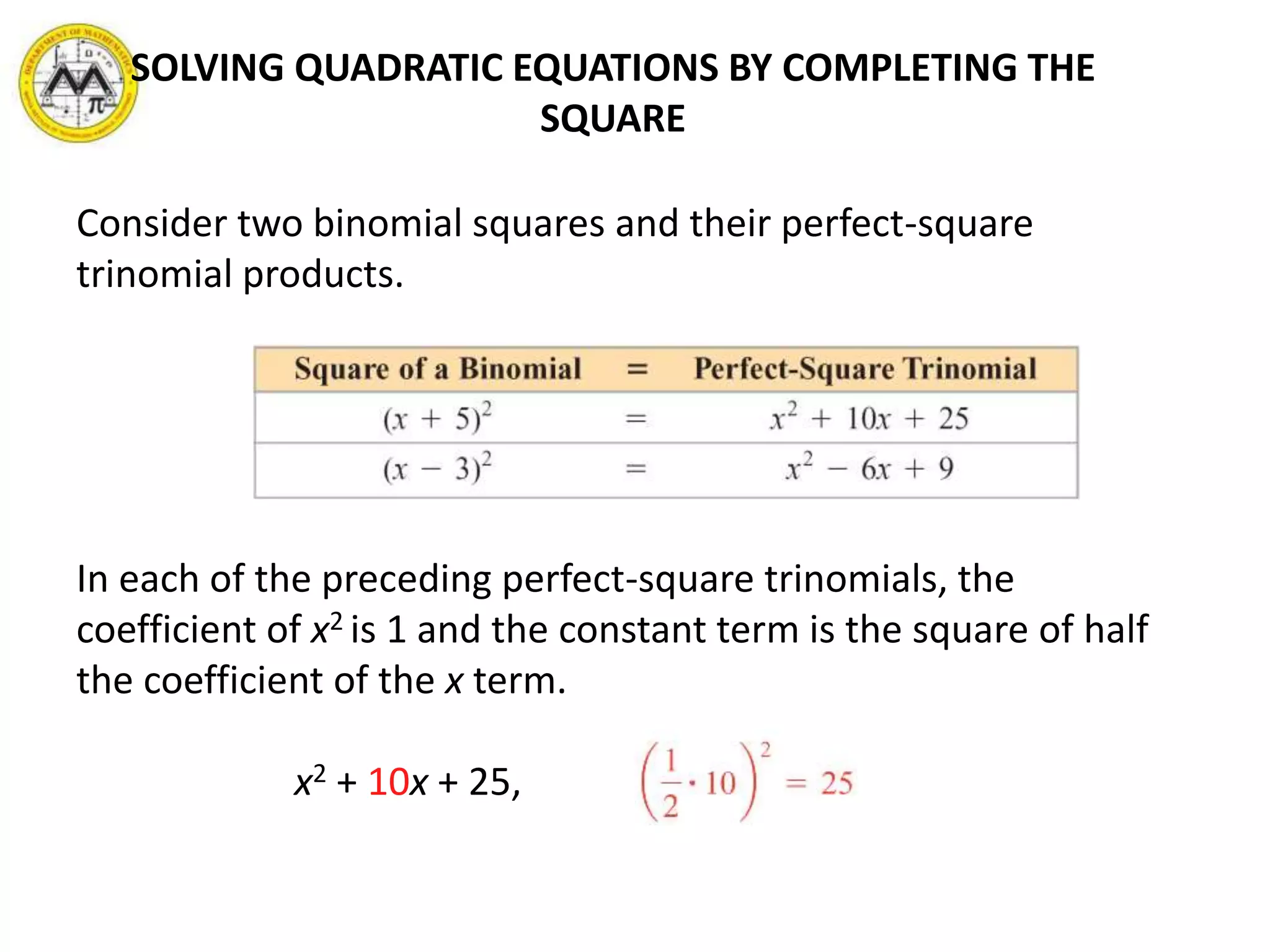 SOLVING QUADRATIC EQUATIONS BY COMPLETING THE
SQUARE
Consider two binomial squares and their perfect-square
trinomial products.
In each of the preceding perfect-square trinomials, the
coefficient of x2 is 1 and the constant term is the square of half
the coefficient of the x term.
x2 + 10x + 25,
 