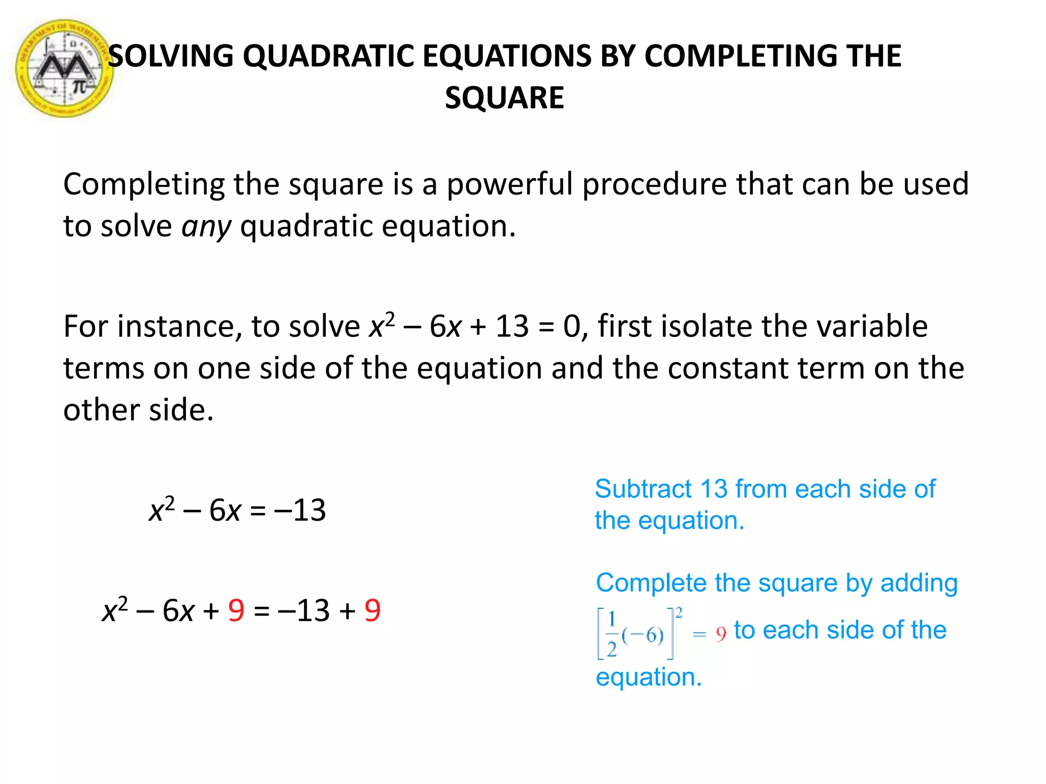 Completing the square is a powerful procedure that can be used
to solve any quadratic equation.
For instance, to solve x2 – 6x + 13 = 0, first isolate the variable
terms on one side of the equation and the constant term on the
other side.
x2 – 6x = –13
x2 – 6x + 9 = –13 + 9
Subtract 13 from each side of
the equation.
Complete the square by adding
to each side of the
equation.
SOLVING QUADRATIC EQUATIONS BY COMPLETING THE
SQUARE
 