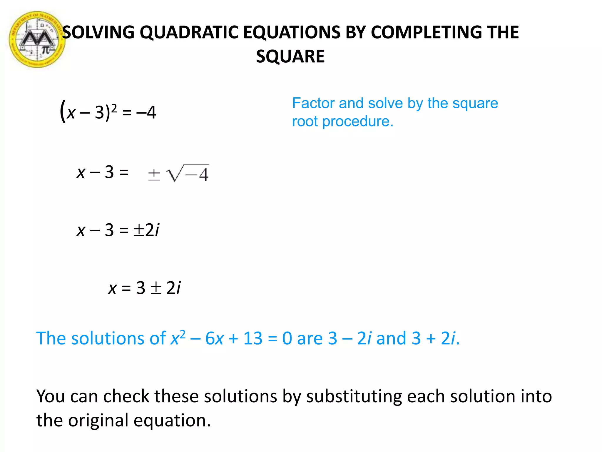 (x – 3)2 = –4
x – 3 =
x – 3 = 2i
x = 3  2i
The solutions of x2 – 6x + 13 = 0 are 3 – 2i and 3 + 2i.
You can check these solutions by substituting each solution into
the original equation.
Factor and solve by the square
root procedure.
SOLVING QUADRATIC EQUATIONS BY COMPLETING THE
SQUARE
 