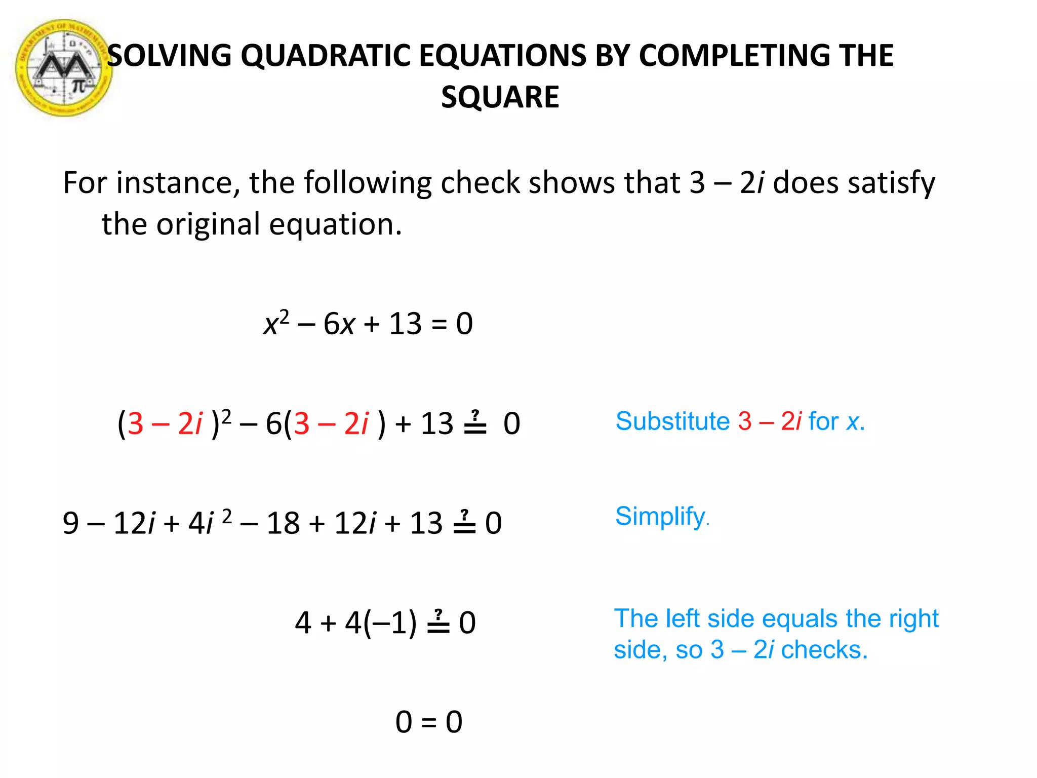 For instance, the following check shows that 3 – 2i does satisfy
the original equation.
x2 – 6x + 13 = 0
(3 – 2i )2 – 6(3 – 2i ) + 13 ≟ 0
9 – 12i + 4i 2 – 18 + 12i + 13 ≟ 0
4 + 4(–1) ≟ 0
0 = 0
Substitute 3 – 2i for x.
Simplify.
The left side equals the right
side, so 3 – 2i checks.
SOLVING QUADRATIC EQUATIONS BY COMPLETING THE
SQUARE
 