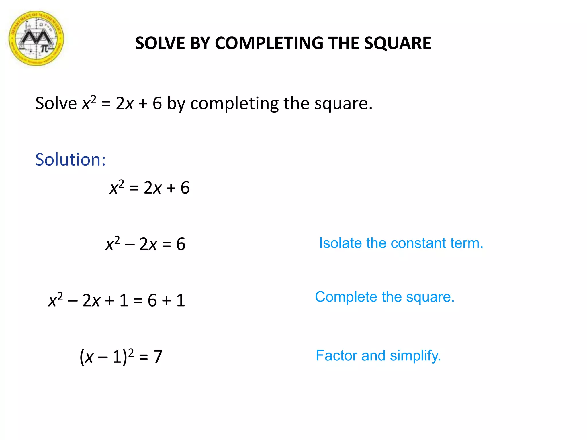 Solve x2 = 2x + 6 by completing the square.
Solution:
x2 = 2x + 6
x2 – 2x = 6
x2 – 2x + 1 = 6 + 1
(x – 1)2 = 7
Isolate the constant term.
Complete the square.
Factor and simplify.
SOLVE BY COMPLETING THE SQUARE
 