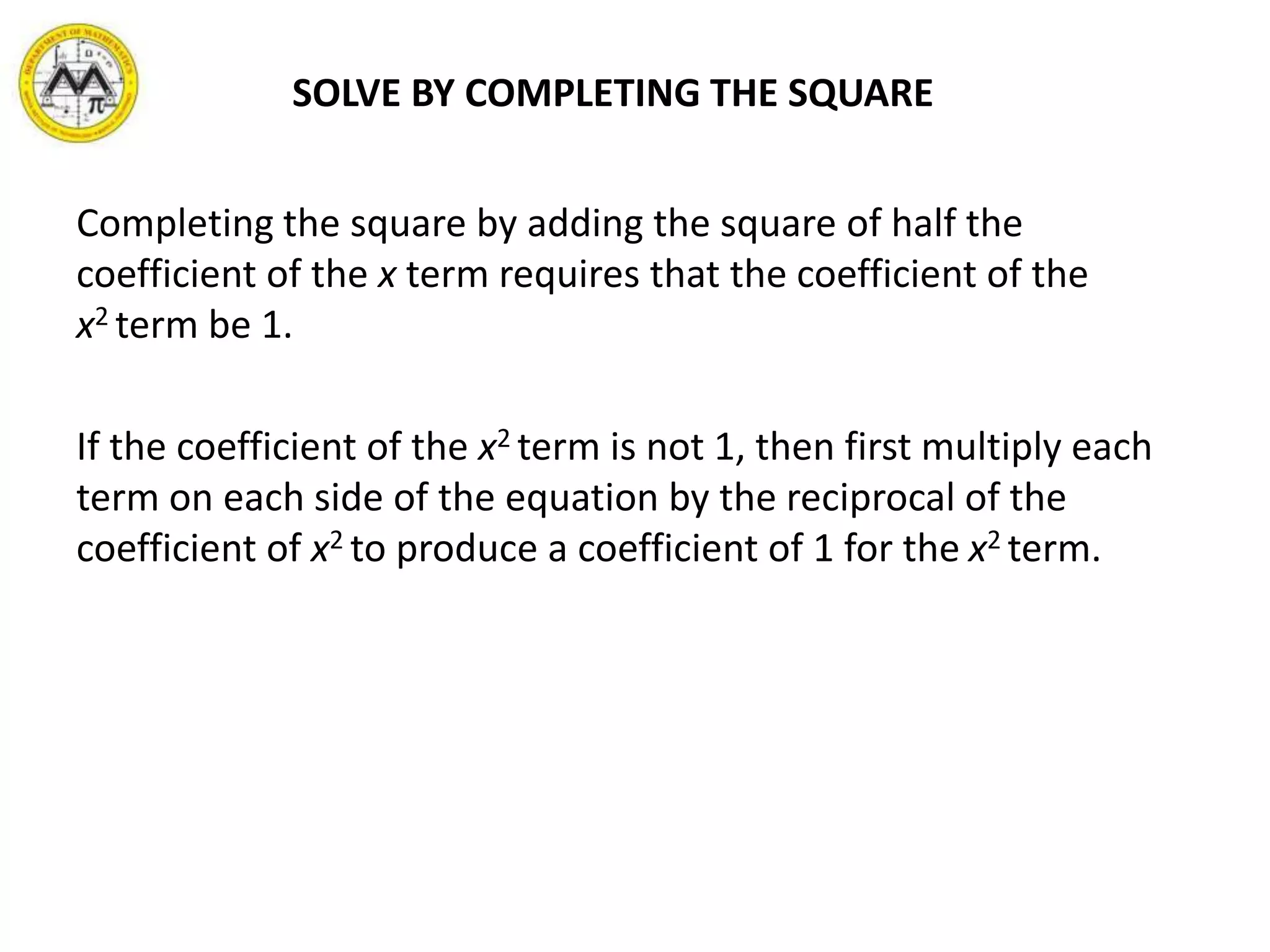 Completing the square by adding the square of half the
coefficient of the x term requires that the coefficient of the
x2 term be 1.
If the coefficient of the x2 term is not 1, then first multiply each
term on each side of the equation by the reciprocal of the
coefficient of x2 to produce a coefficient of 1 for the x2 term.
SOLVE BY COMPLETING THE SQUARE
 
