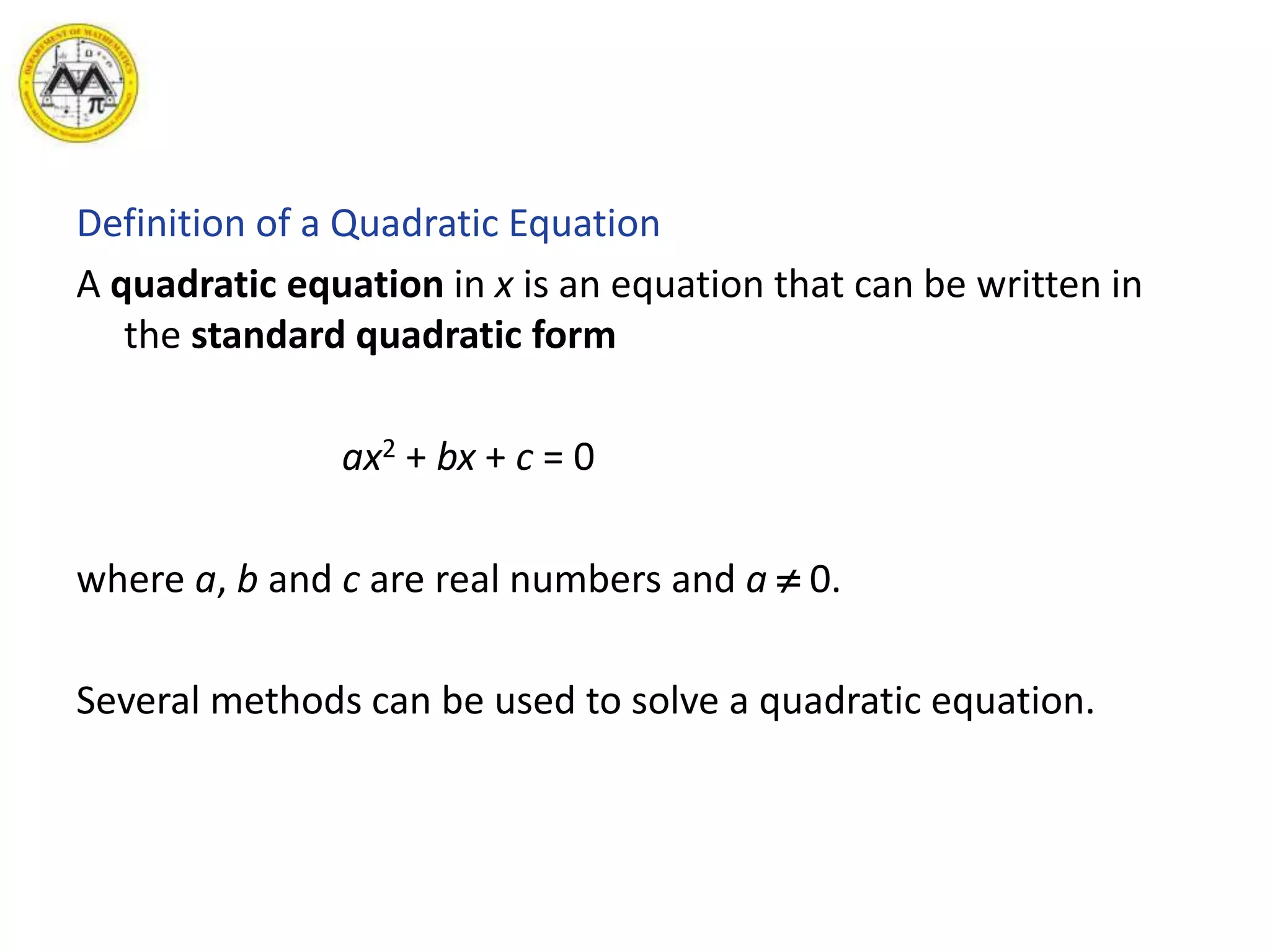 Definition of a Quadratic Equation
A quadratic equation in x is an equation that can be written in
the standard quadratic form
ax2 + bx + c = 0
where a, b and c are real numbers and a  0.
Several methods can be used to solve a quadratic equation.
 