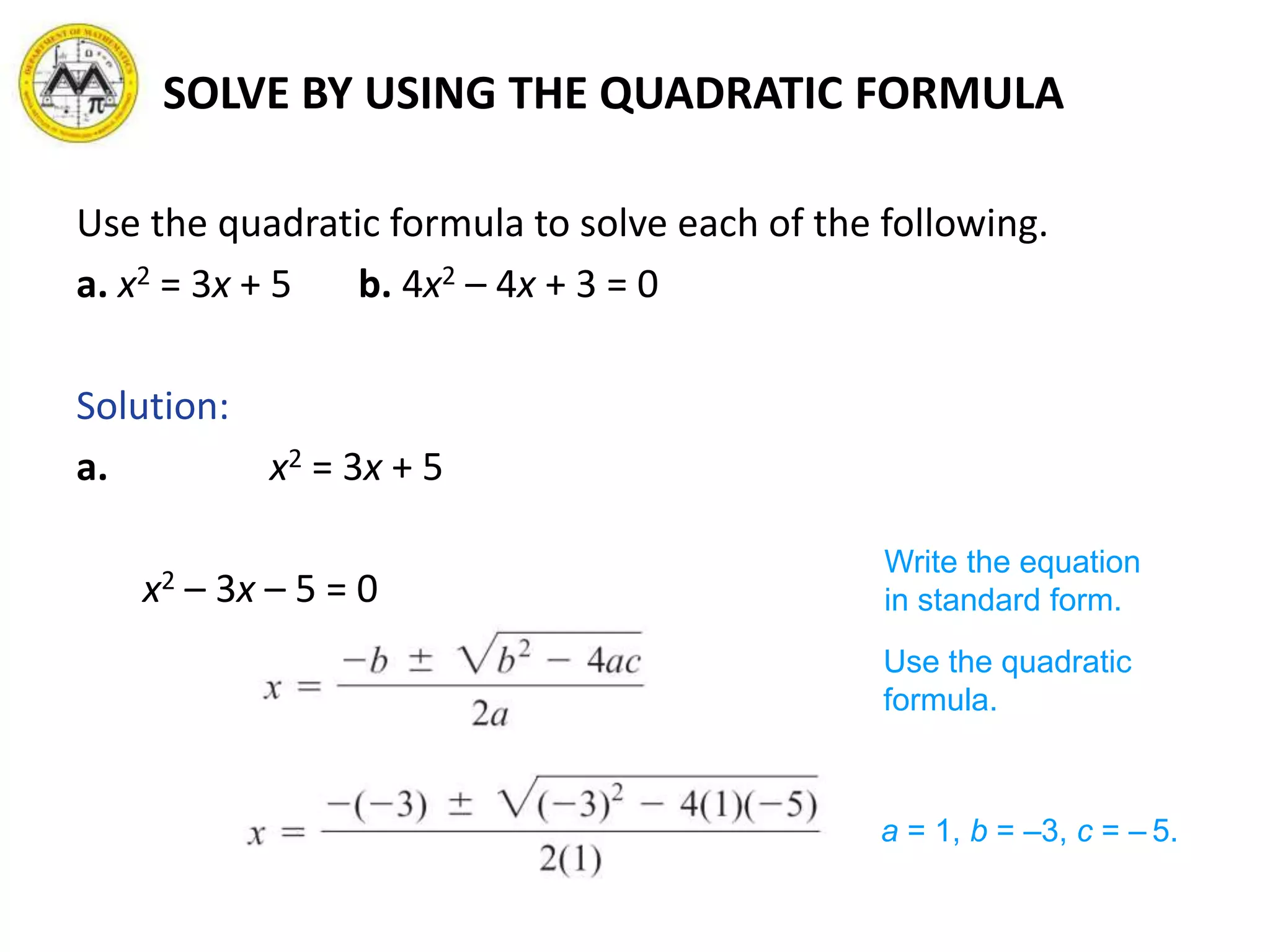 SOLVE BY USING THE QUADRATIC FORMULA
Use the quadratic formula to solve each of the following.
a. x2 = 3x + 5 b. 4x2 – 4x + 3 = 0
Solution:
a. x2 = 3x + 5
x2 – 3x – 5 = 0
Write the equation
in standard form.
Use the quadratic
formula.
a = 1, b = –3, c = – 5.
 