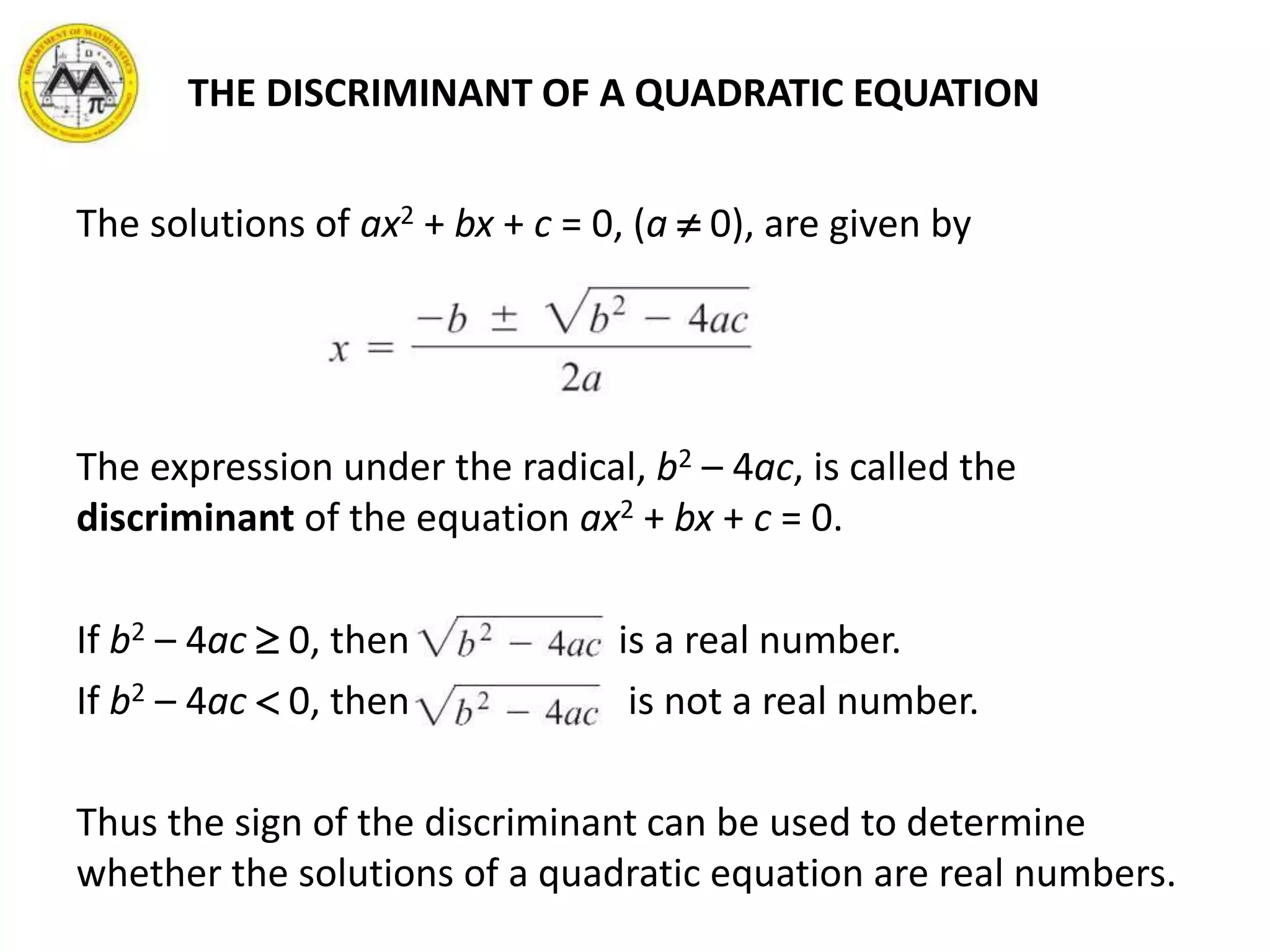 THE DISCRIMINANT OF A QUADRATIC EQUATION
The solutions of ax2 + bx + c = 0, (a  0), are given by
The expression under the radical, b2 – 4ac, is called the
discriminant of the equation ax2 + bx + c = 0.
If b2 – 4ac  0, then is a real number.
If b2 – 4ac  0, then is not a real number.
Thus the sign of the discriminant can be used to determine
whether the solutions of a quadratic equation are real numbers.
 