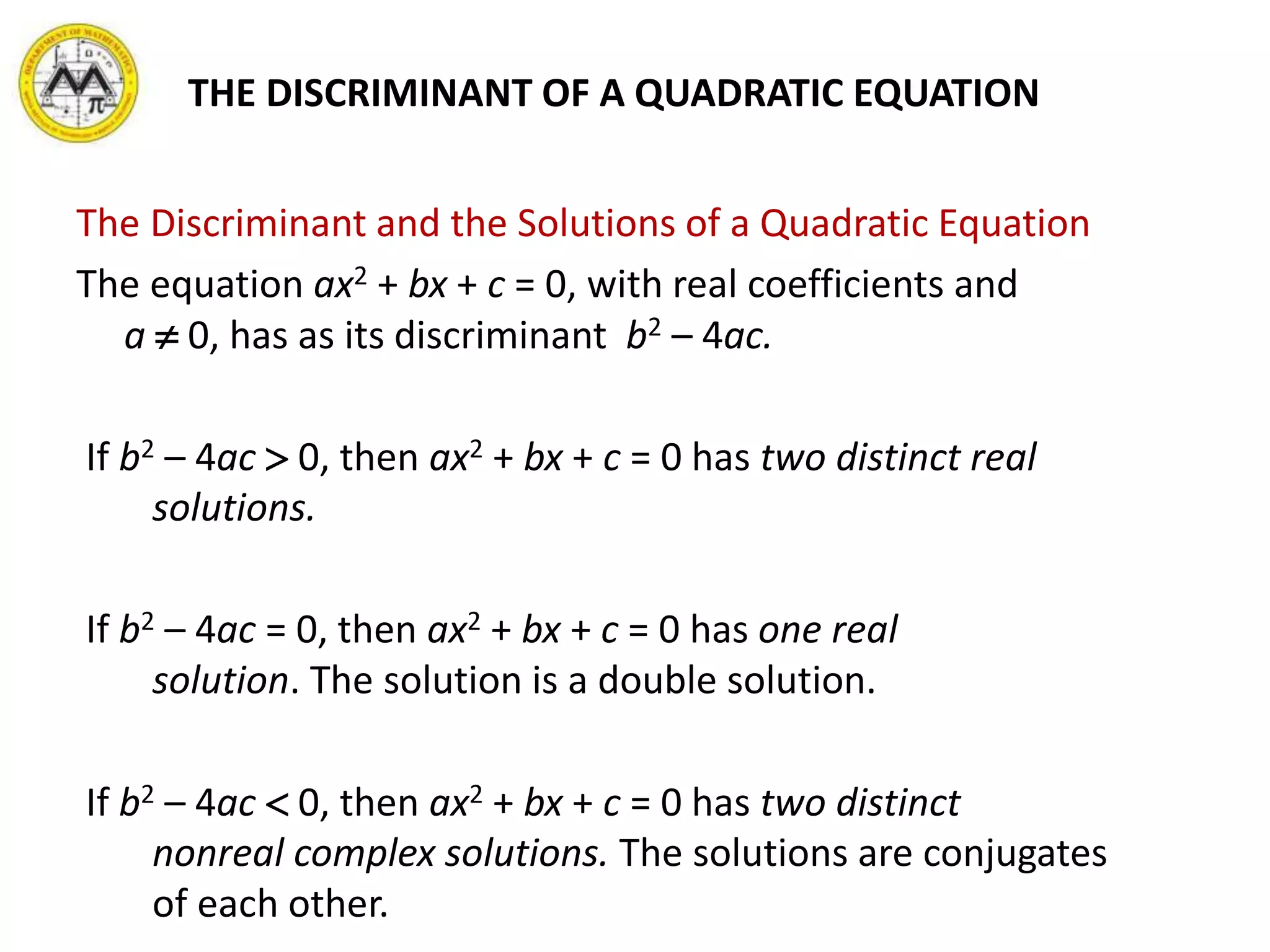The Discriminant and the Solutions of a Quadratic Equation
The equation ax2 + bx + c = 0, with real coefficients and
a  0, has as its discriminant b2 – 4ac.
If b2 – 4ac  0, then ax2 + bx + c = 0 has two distinct real
solutions.
If b2 – 4ac = 0, then ax2 + bx + c = 0 has one real
solution. The solution is a double solution.
If b2 – 4ac  0, then ax2 + bx + c = 0 has two distinct
nonreal complex solutions. The solutions are conjugates
of each other.
THE DISCRIMINANT OF A QUADRATIC EQUATION
 
