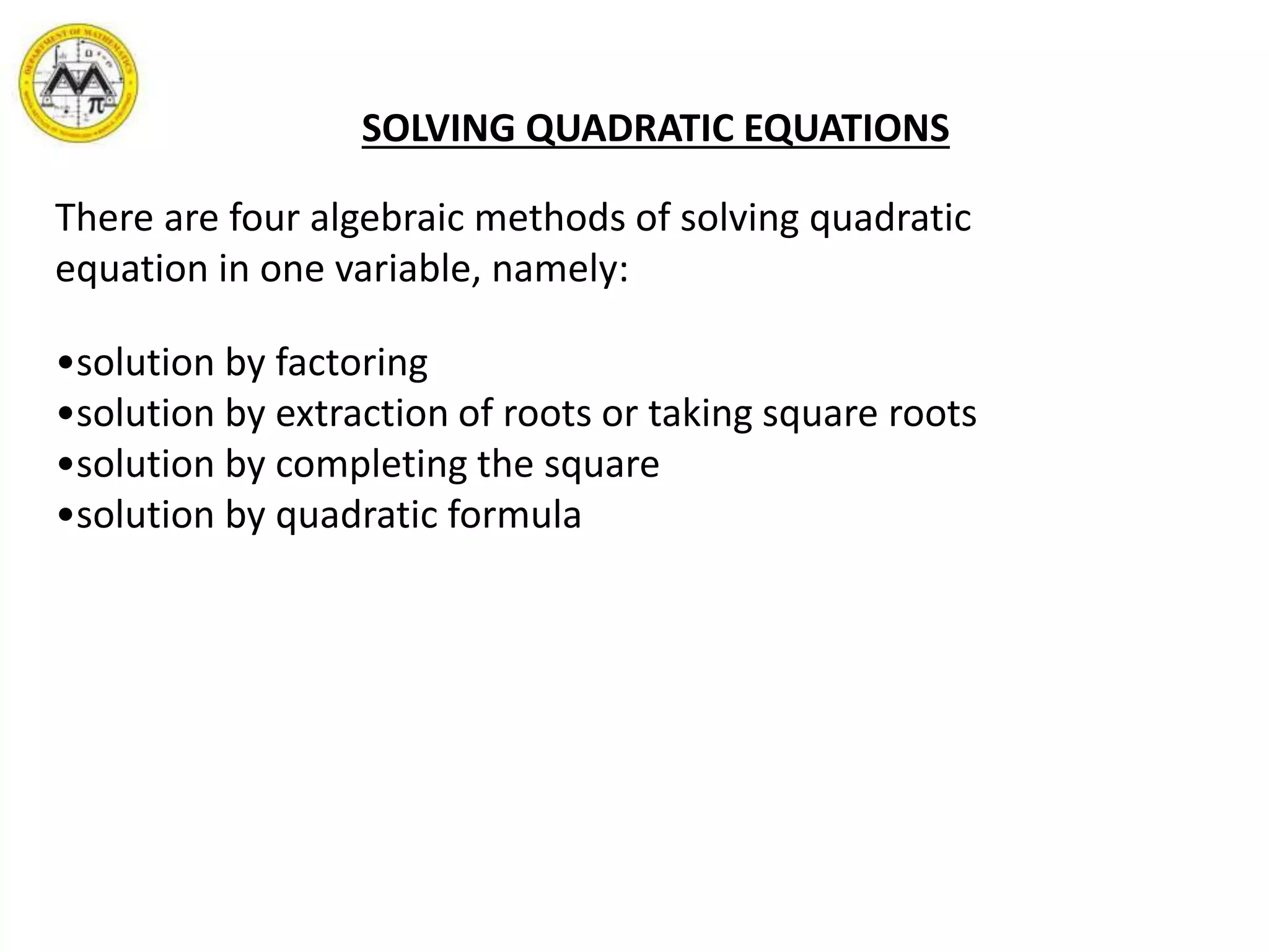 SOLVING QUADRATIC EQUATIONS
There are four algebraic methods of solving quadratic
equation in one variable, namely:
•solution by factoring
•solution by extraction of roots or taking square roots
•solution by completing the square
•solution by quadratic formula
 