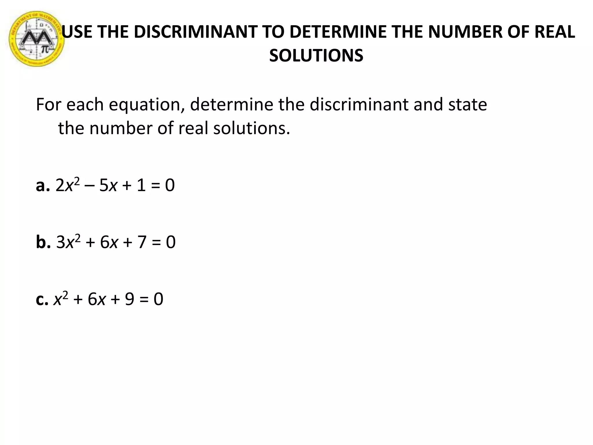 USE THE DISCRIMINANT TO DETERMINE THE NUMBER OF REAL
SOLUTIONS
For each equation, determine the discriminant and state
the number of real solutions.
a. 2x2 – 5x + 1 = 0
b. 3x2 + 6x + 7 = 0
c. x2 + 6x + 9 = 0
 