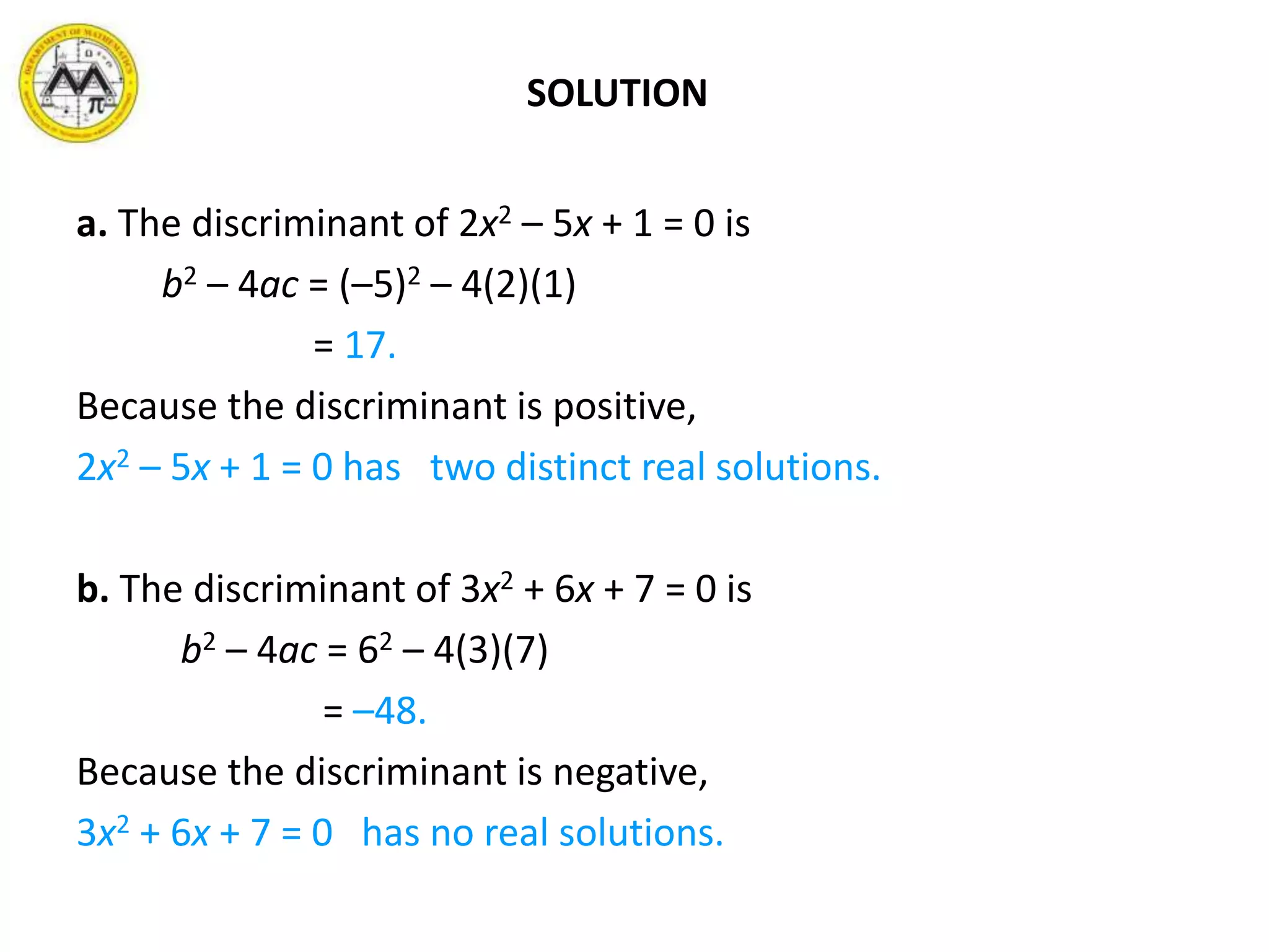 SOLUTION
a. The discriminant of 2x2 – 5x + 1 = 0 is
b2 – 4ac = (–5)2 – 4(2)(1)
= 17.
Because the discriminant is positive,
2x2 – 5x + 1 = 0 has two distinct real solutions.
b. The discriminant of 3x2 + 6x + 7 = 0 is
b2 – 4ac = 62 – 4(3)(7)
= –48.
Because the discriminant is negative,
3x2 + 6x + 7 = 0 has no real solutions.
 