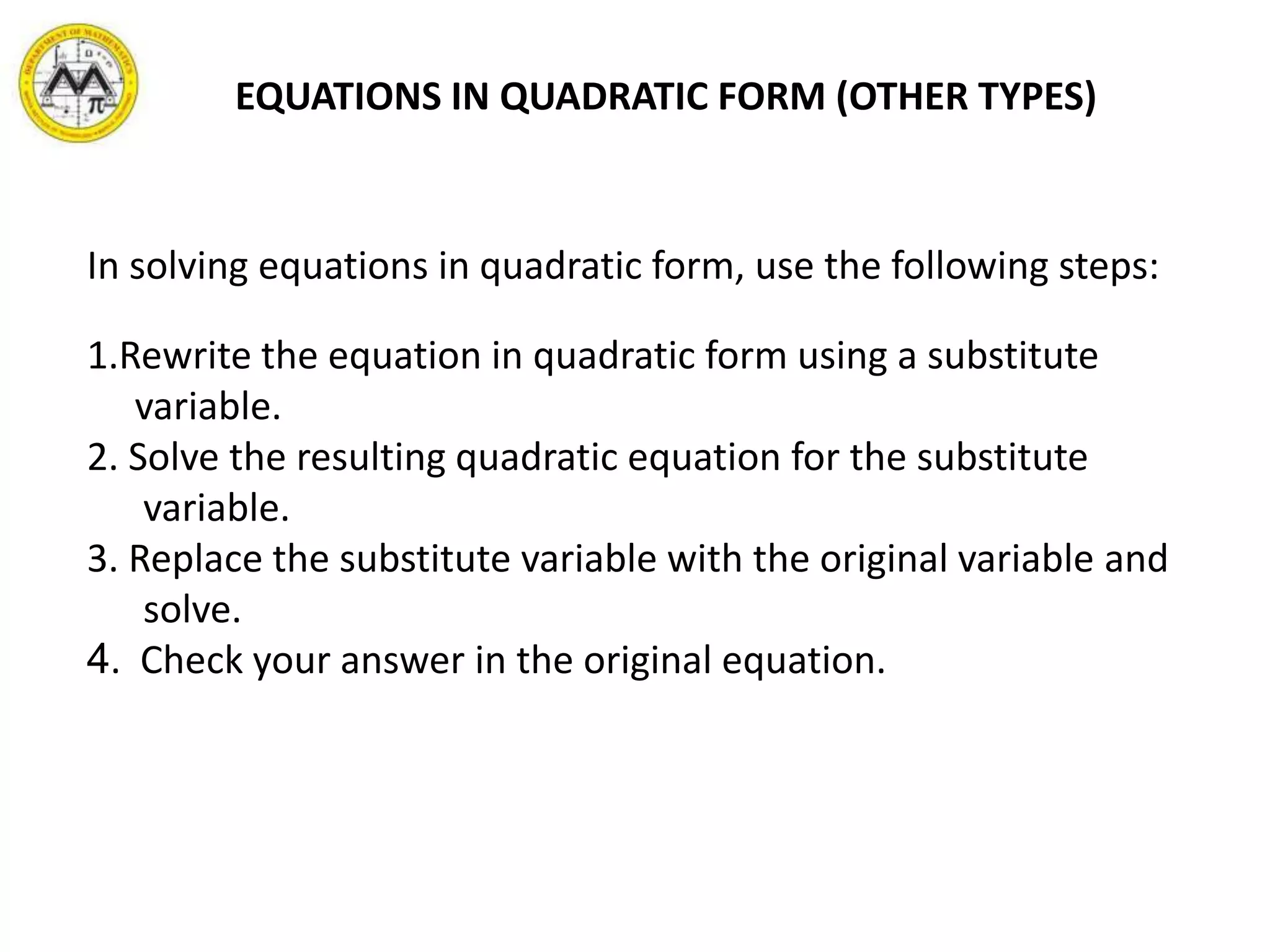 EQUATIONS IN QUADRATIC FORM (OTHER TYPES)
In solving equations in quadratic form, use the following steps:
1.Rewrite the equation in quadratic form using a substitute
variable.
2. Solve the resulting quadratic equation for the substitute
variable.
3. Replace the substitute variable with the original variable and
solve.
4. Check your answer in the original equation.
 