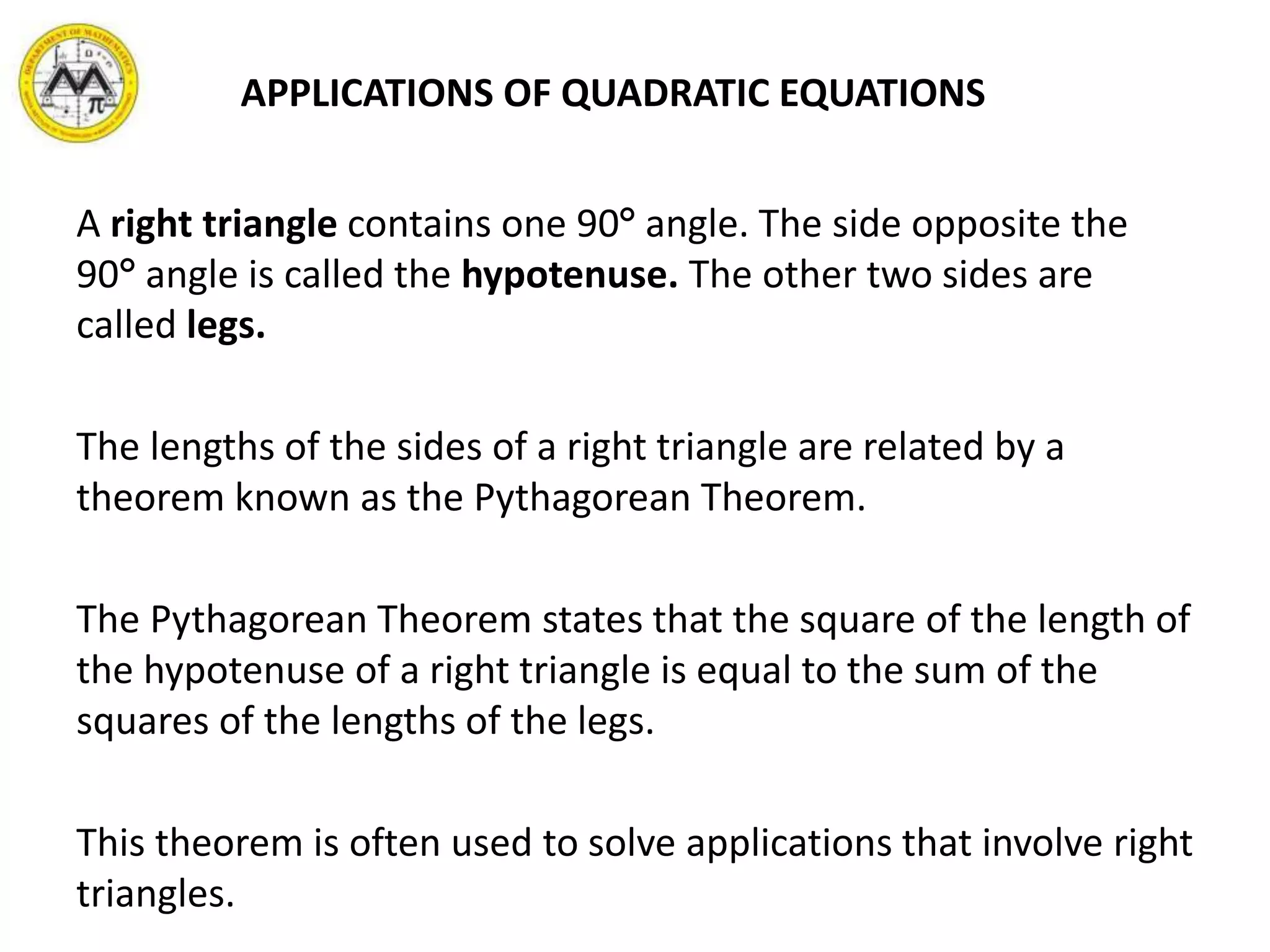 APPLICATIONS OF QUADRATIC EQUATIONS
A right triangle contains one 90 angle. The side opposite the
90 angle is called the hypotenuse. The other two sides are
called legs.
The lengths of the sides of a right triangle are related by a
theorem known as the Pythagorean Theorem.
The Pythagorean Theorem states that the square of the length of
the hypotenuse of a right triangle is equal to the sum of the
squares of the lengths of the legs.
This theorem is often used to solve applications that involve right
triangles.
 