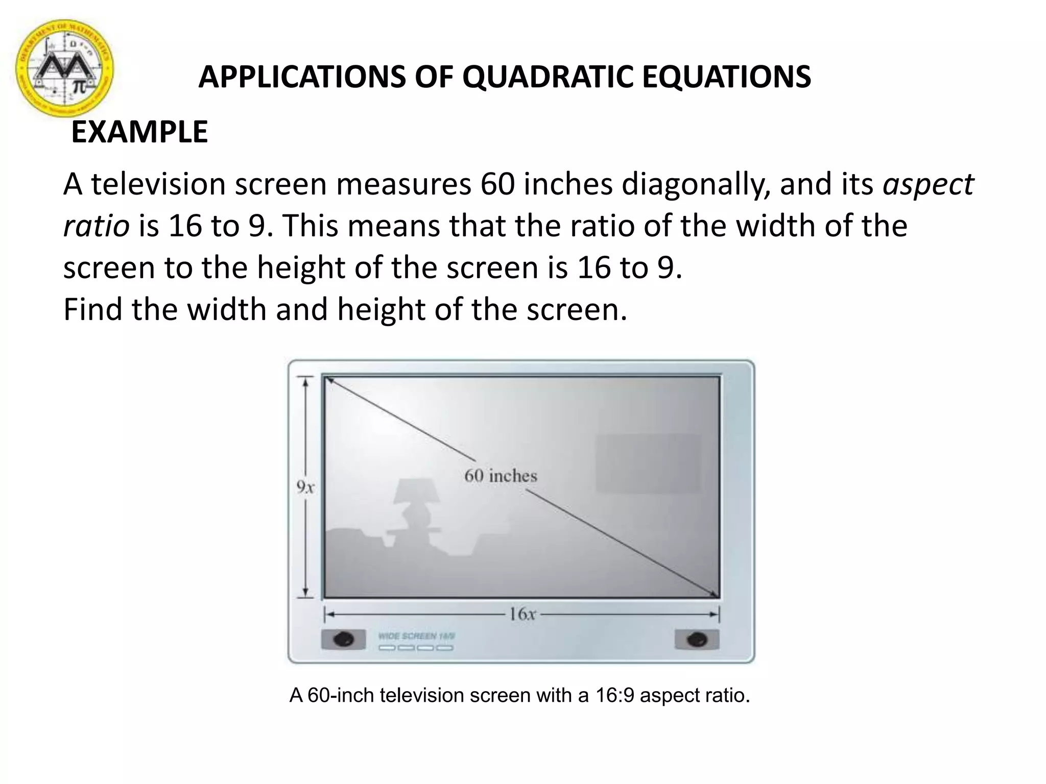 A television screen measures 60 inches diagonally, and its aspect
ratio is 16 to 9. This means that the ratio of the width of the
screen to the height of the screen is 16 to 9.
Find the width and height of the screen.
A 60-inch television screen with a 16:9 aspect ratio.
APPLICATIONS OF QUADRATIC EQUATIONS
EXAMPLE
 