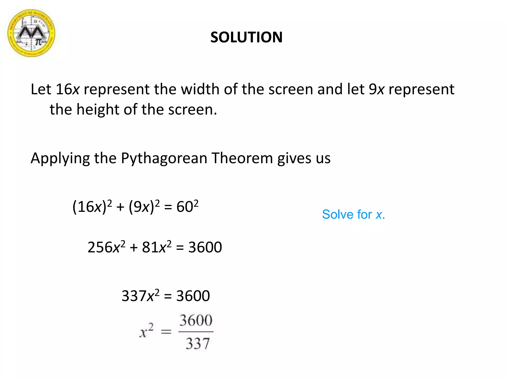 SOLUTION
Let 16x represent the width of the screen and let 9x represent
the height of the screen.
Applying the Pythagorean Theorem gives us
(16x)2 + (9x)2 = 602
256x2 + 81x2 = 3600
337x2 = 3600
Solve for x.
 