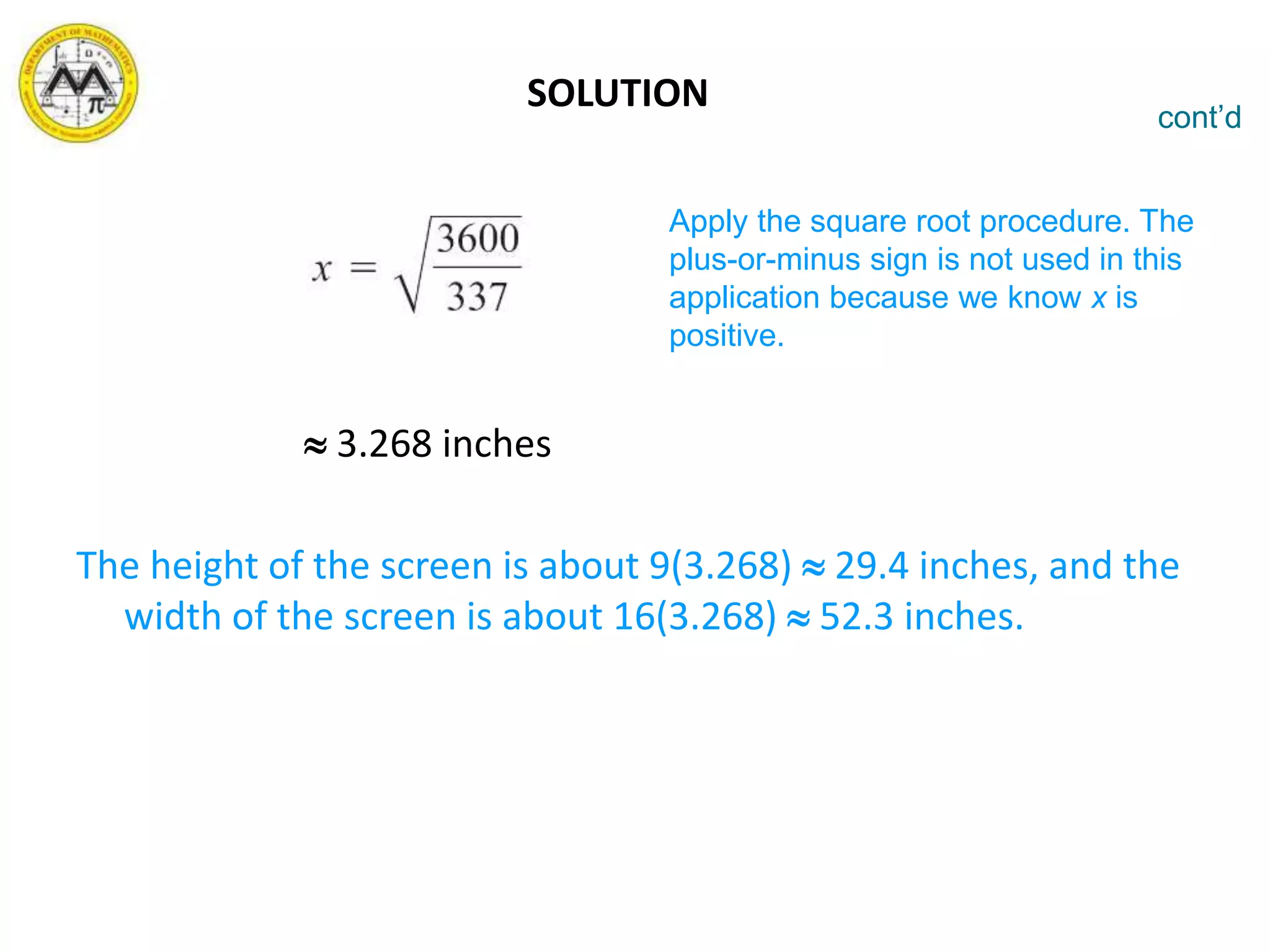  3.268 inches
The height of the screen is about 9(3.268)  29.4 inches, and the
width of the screen is about 16(3.268)  52.3 inches.
cont’d
Apply the square root procedure. The
plus-or-minus sign is not used in this
application because we know x is
positive.
SOLUTION
 