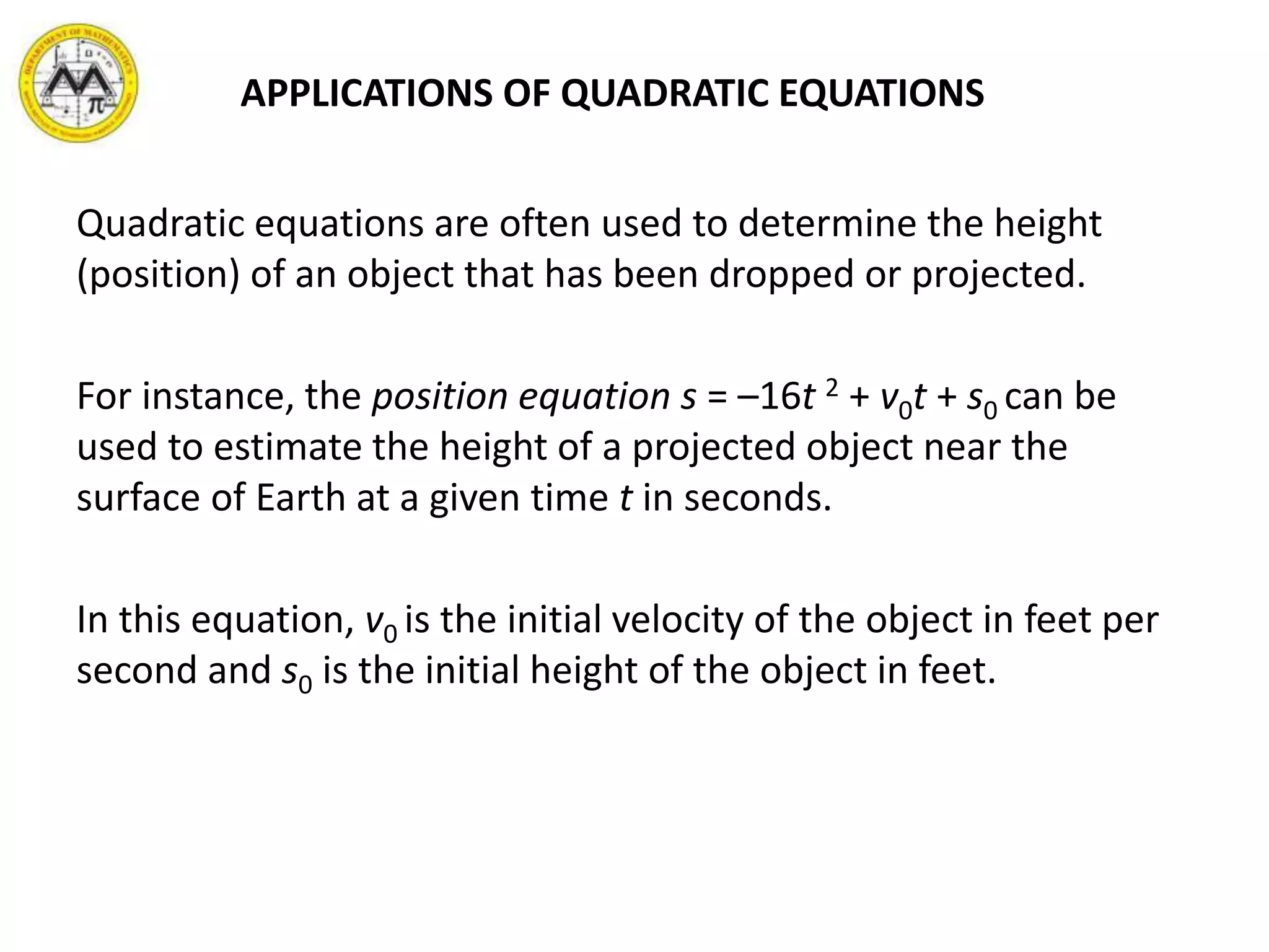 APPLICATIONS OF QUADRATIC EQUATIONS
Quadratic equations are often used to determine the height
(position) of an object that has been dropped or projected.
For instance, the position equation s = –16t 2 + v0t + s0 can be
used to estimate the height of a projected object near the
surface of Earth at a given time t in seconds.
In this equation, v0 is the initial velocity of the object in feet per
second and s0 is the initial height of the object in feet.
 