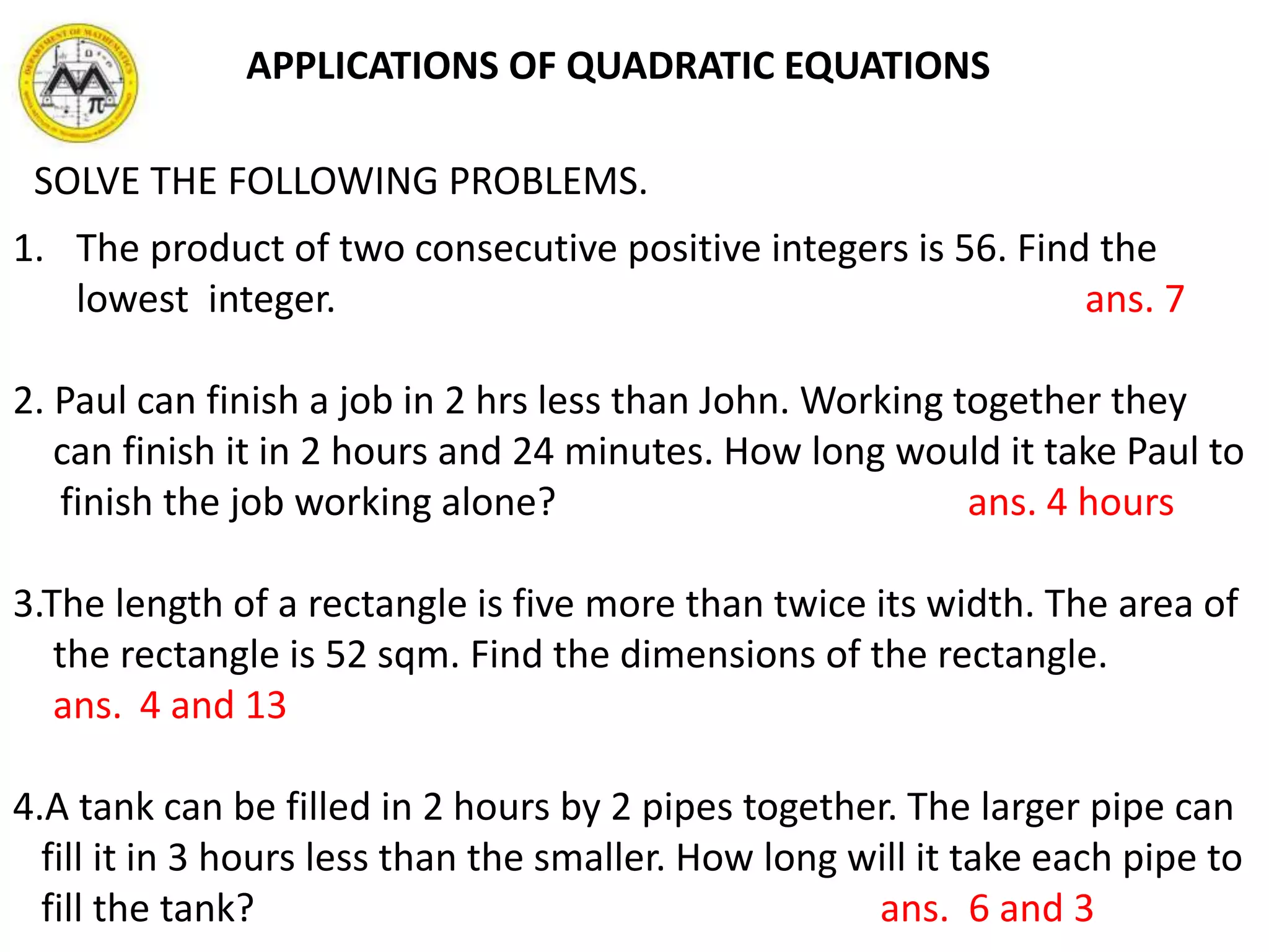 SOLVE THE FOLLOWING PROBLEMS.
1. The product of two consecutive positive integers is 56. Find the
lowest integer. ans. 7
2. Paul can finish a job in 2 hrs less than John. Working together they
can finish it in 2 hours and 24 minutes. How long would it take Paul to
finish the job working alone? ans. 4 hours
3.The length of a rectangle is five more than twice its width. The area of
the rectangle is 52 sqm. Find the dimensions of the rectangle.
ans. 4 and 13
4.A tank can be filled in 2 hours by 2 pipes together. The larger pipe can
fill it in 3 hours less than the smaller. How long will it take each pipe to
fill the tank? ans. 6 and 3
APPLICATIONS OF QUADRATIC EQUATIONS
 