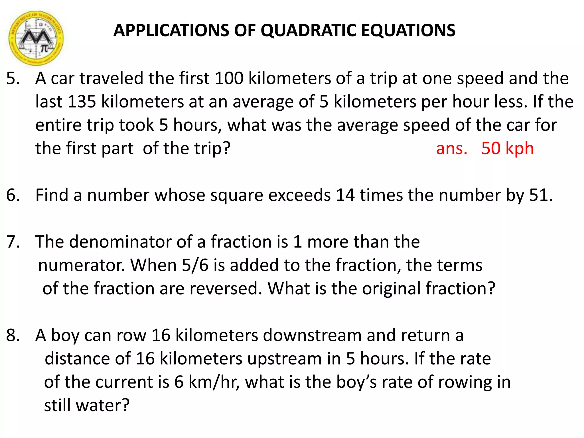 5. A car traveled the first 100 kilometers of a trip at one speed and the
last 135 kilometers at an average of 5 kilometers per hour less. If the
entire trip took 5 hours, what was the average speed of the car for
the first part of the trip? ans. 50 kph
6. Find a number whose square exceeds 14 times the number by 51.
7. The denominator of a fraction is 1 more than the
numerator. When 5/6 is added to the fraction, the terms
of the fraction are reversed. What is the original fraction?
8. A boy can row 16 kilometers downstream and return a
distance of 16 kilometers upstream in 5 hours. If the rate
of the current is 6 km/hr, what is the boy’s rate of rowing in
still water?
APPLICATIONS OF QUADRATIC EQUATIONS
 
