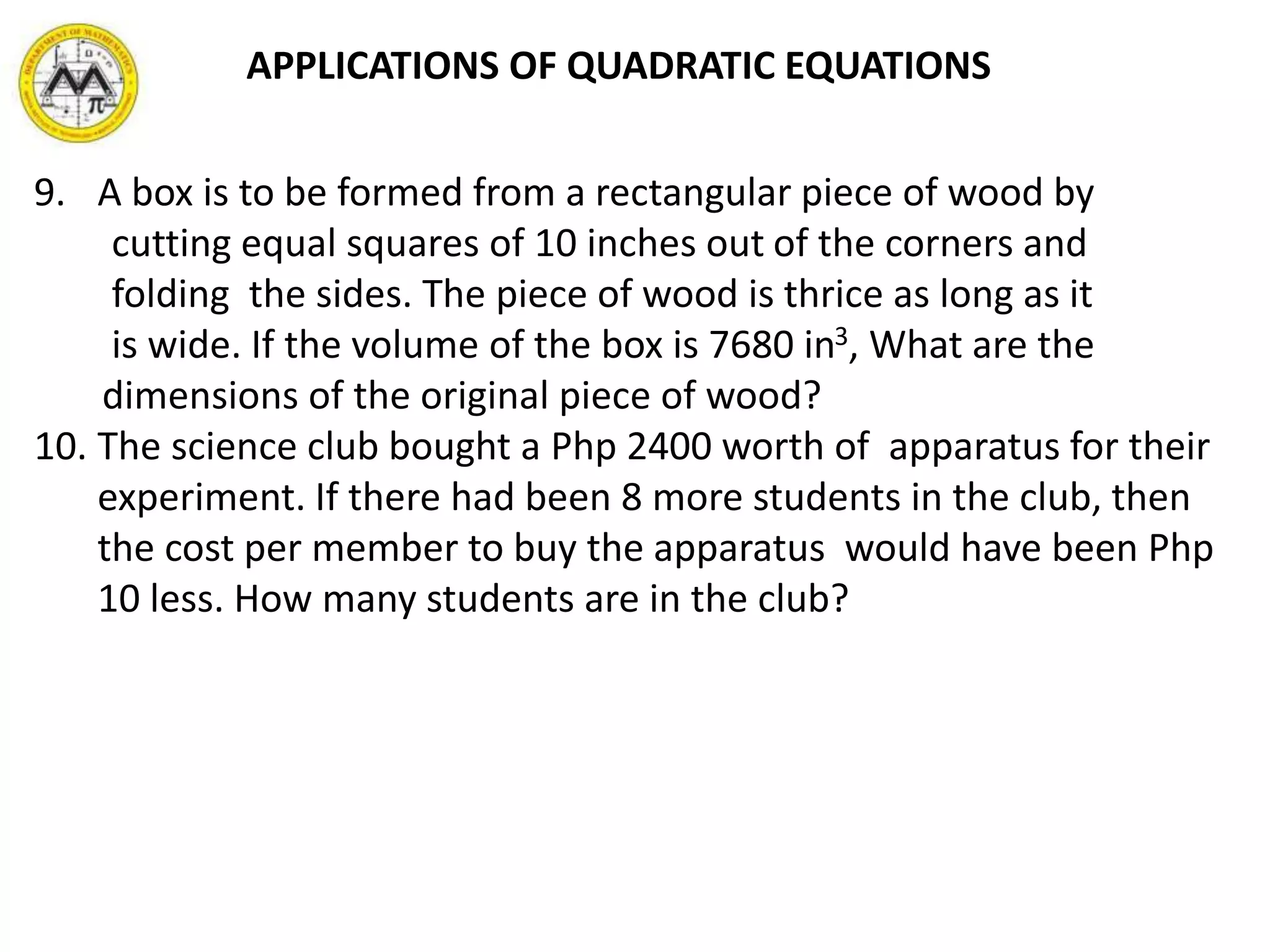 9. A box is to be formed from a rectangular piece of wood by
cutting equal squares of 10 inches out of the corners and
folding the sides. The piece of wood is thrice as long as it
is wide. If the volume of the box is 7680 in3, What are the
dimensions of the original piece of wood?
10. The science club bought a Php 2400 worth of apparatus for their
experiment. If there had been 8 more students in the club, then
the cost per member to buy the apparatus would have been Php
10 less. How many students are in the club?
APPLICATIONS OF QUADRATIC EQUATIONS
 