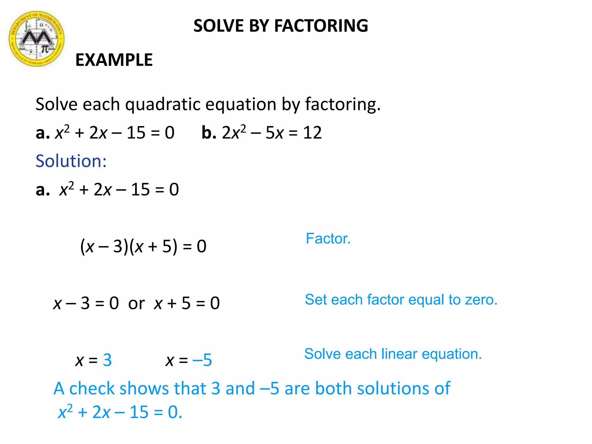 SOLVE BY FACTORING
Solve each quadratic equation by factoring.
a. x2 + 2x – 15 = 0 b. 2x2 – 5x = 12
Solution:
a. x2 + 2x – 15 = 0
(x – 3)(x + 5) = 0
x – 3 = 0 or x + 5 = 0
x = 3 x = –5
A check shows that 3 and –5 are both solutions of
x2 + 2x – 15 = 0.
Factor.
Set each factor equal to zero.
Solve each linear equation.
EXAMPLE
 