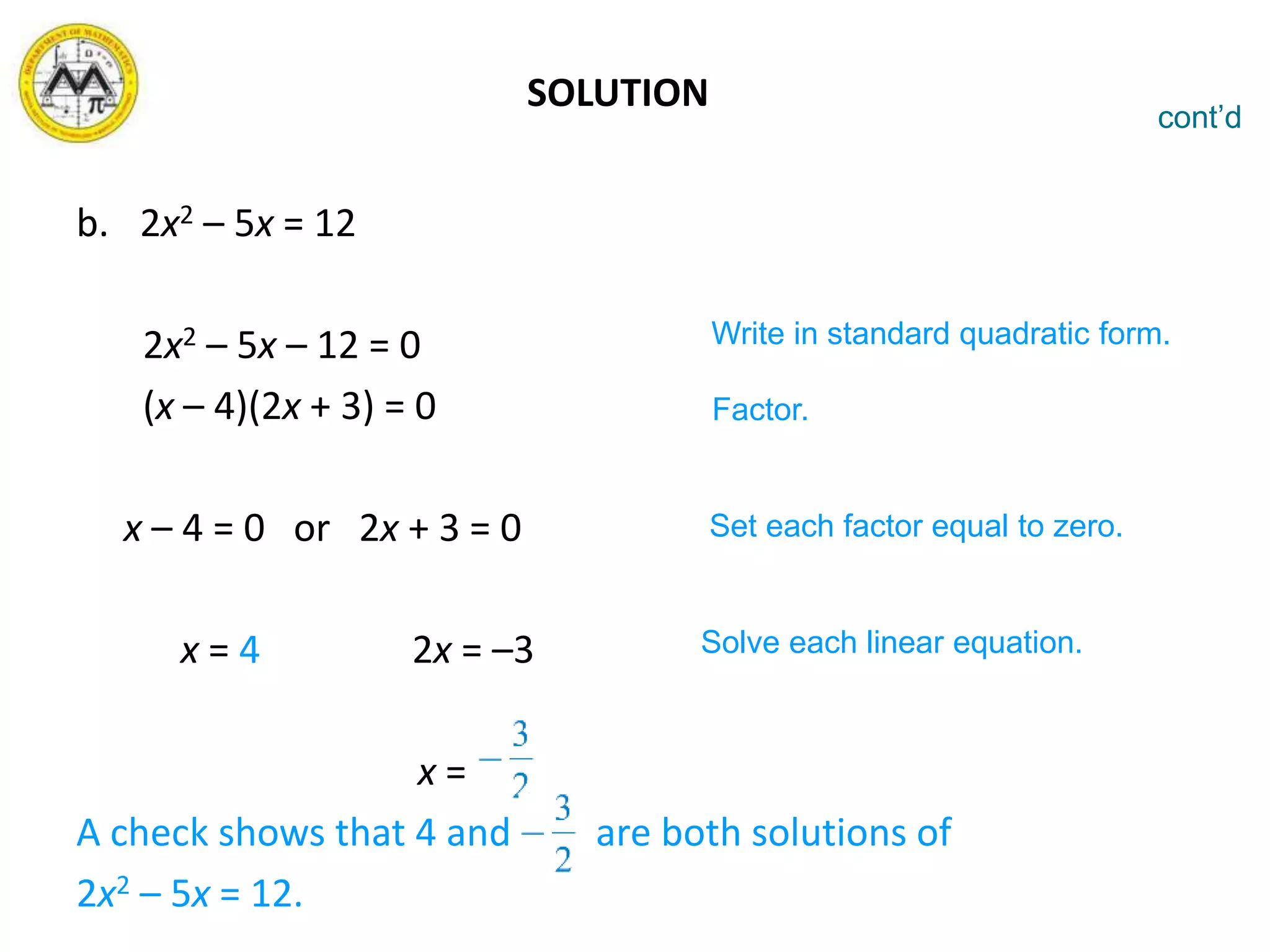 SOLUTION
b. 2x2 – 5x = 12
2x2 – 5x – 12 = 0
(x – 4)(2x + 3) = 0
x – 4 = 0 or 2x + 3 = 0
x = 4 2x = –3
x =
A check shows that 4 and are both solutions of
2x2 – 5x = 12.
cont’d
Write in standard quadratic form.
Factor.
Set each factor equal to zero.
Solve each linear equation.
 