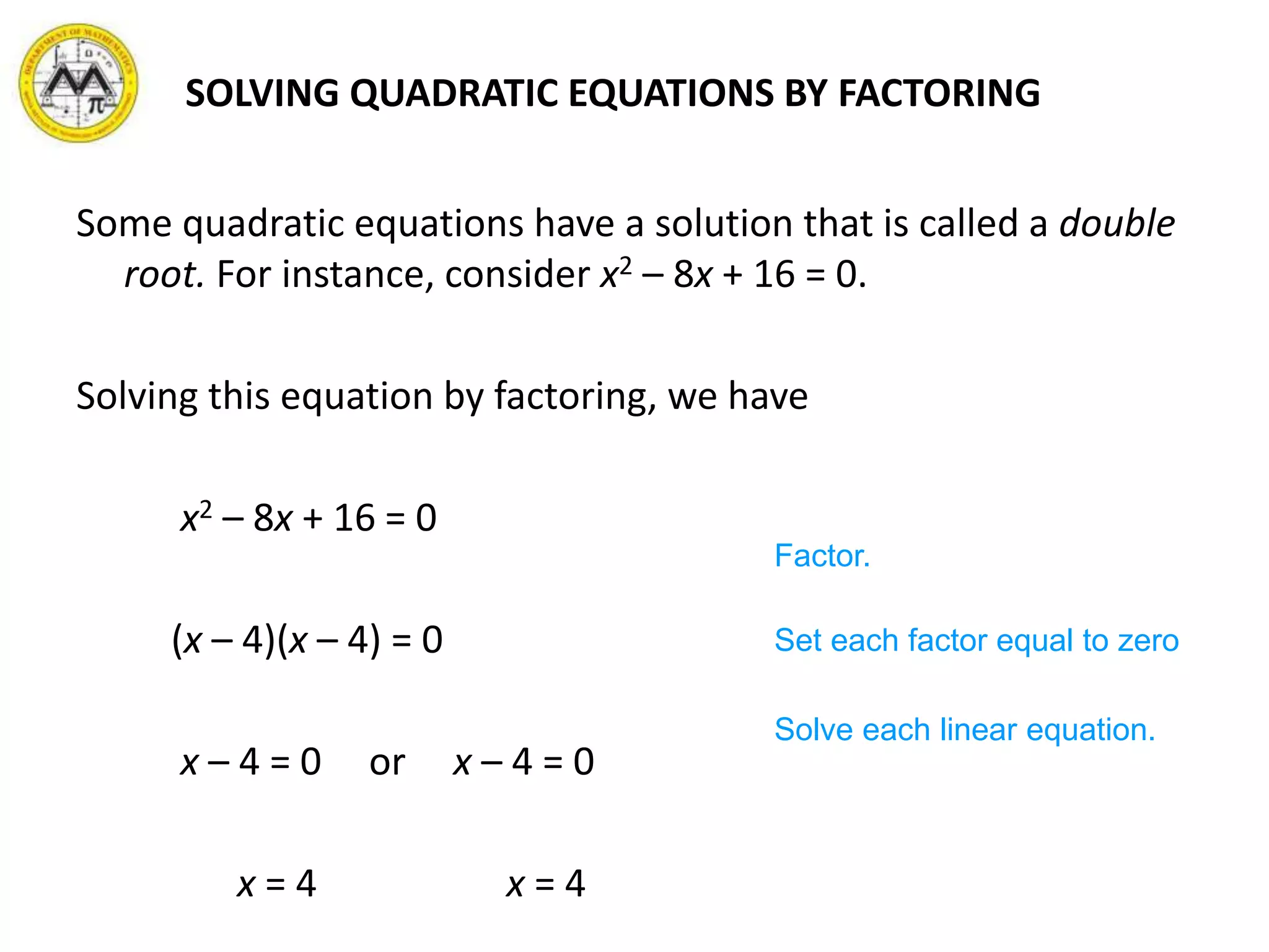 SOLVING QUADRATIC EQUATIONS BY FACTORING
Some quadratic equations have a solution that is called a double
root. For instance, consider x2 – 8x + 16 = 0.
Solving this equation by factoring, we have
x2 – 8x + 16 = 0
(x – 4)(x – 4) = 0
x – 4 = 0 or x – 4 = 0
x = 4 x = 4
Factor.
Set each factor equal to zero
Solve each linear equation.
 