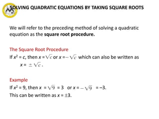 We will refer to the preceding method of solving a quadratic
equation as the square root procedure.
The Square Root Procedure
If x2 = c, then x = or x = , which can also be written as
x = .
Example
If x2 = 9, then x = = 3 or x = = –3.
This can be written as x = 3.
SOLVING QUADRATIC EQUATIONS BY TAKING SQUARE ROOTS
 