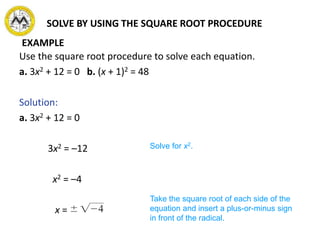 SOLVE BY USING THE SQUARE ROOT PROCEDURE
Use the square root procedure to solve each equation.
a. 3x2 + 12 = 0 b. (x + 1)2 = 48
Solution:
a. 3x2 + 12 = 0
3x2 = –12
x2 = –4
x =
Solve for x2.
Take the square root of each side of the
equation and insert a plus-or-minus sign
in front of the radical.
EXAMPLE
 