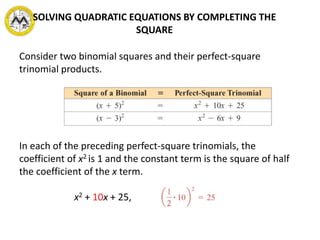 SOLVING QUADRATIC EQUATIONS BY COMPLETING THE
SQUARE
Consider two binomial squares and their perfect-square
trinomial products.
In each of the preceding perfect-square trinomials, the
coefficient of x2 is 1 and the constant term is the square of half
the coefficient of the x term.
x2 + 10x + 25,
 