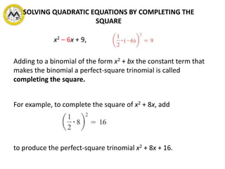 x2 – 6x + 9,
Adding to a binomial of the form x2 + bx the constant term that
makes the binomial a perfect-square trinomial is called
completing the square.
For example, to complete the square of x2 + 8x, add
to produce the perfect-square trinomial x2 + 8x + 16.
SOLVING QUADRATIC EQUATIONS BY COMPLETING THE
SQUARE
 