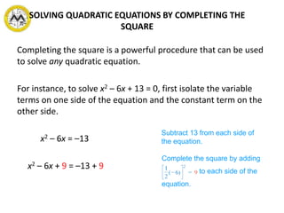 Completing the square is a powerful procedure that can be used
to solve any quadratic equation.
For instance, to solve x2 – 6x + 13 = 0, first isolate the variable
terms on one side of the equation and the constant term on the
other side.
x2 – 6x = –13
x2 – 6x + 9 = –13 + 9
Subtract 13 from each side of
the equation.
Complete the square by adding
to each side of the
equation.
SOLVING QUADRATIC EQUATIONS BY COMPLETING THE
SQUARE
 